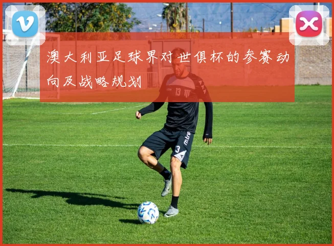 澳大利亚足球界对世俱杯的参赛动向及战略规划