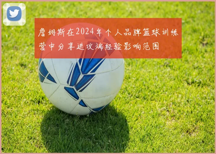 詹姆斯在2024年个人品牌篮球训练营中分享进攻端经验影响范围