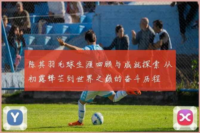 陈其羽毛球生涯回顾与成就探索 从初露锋芒到世界之巅的奋斗历程